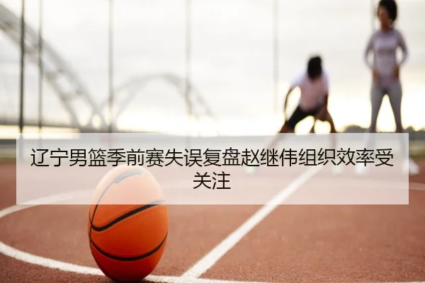 辽宁男篮季前赛失误复盘赵继伟组织效率受关注